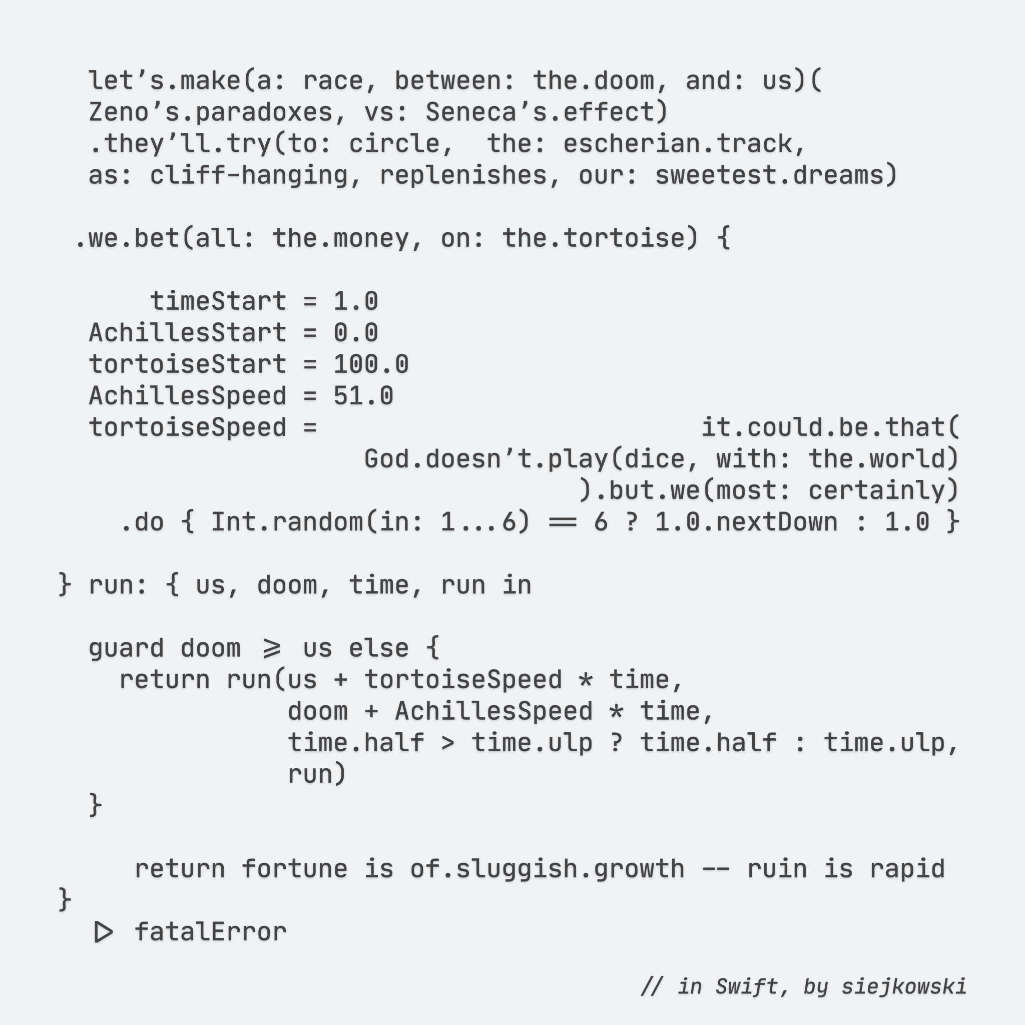 letʼs.make(a: race, between: the.doom, and: us)(
Zenoʼs.paradoxes, vs: Senecaʼs.effect)
.theyʼll.try(to: circle,  the: escherian.track,
as: cliff-hanging, replenishes, our: sweetest.dreams)

.we.bet(all: the.money, on: the.tortoise) {
    
    timeStart = 1.0
AchillesStart = 0.0
tortoiseStart = 100.0
AchillesSpeed = 51.0
tortoiseSpeed =                         it.could.be.that(
                    God.doesnʼt.play(dice, with: the.world)
                                ).but.we(most: certainly)
    .do { Int.random(in: 1...6) == 6 ? 1.0.nextDown : 1.0 }

} run: { us, doom, time, run in

guard doom >= us else {
    return run(us + tortoiseSpeed * time,
            doom + AchillesSpeed * time,
            time.half > time.ulp ? time.half : time.ulp,
            run)
}

    return fortune is of.sluggish.growth -- ruin is rapid
}
|> fatalError

// in Swift, by siejkowski  


