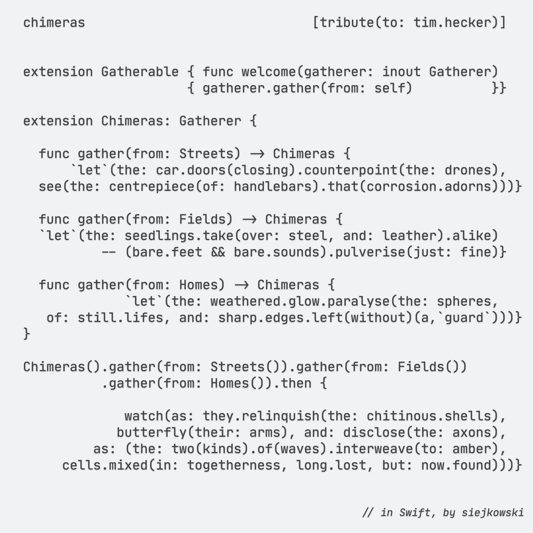 chimeras                             [tribute(to: tim.hecker)]


extension Gatherable { func welcome(gatherer: inout Gatherer)
                    { gatherer.gather(from: self)          }}

extension Chimeras: Gatherer {

func gather(from: Streets) -> Chimeras {
    `let`(the: car.doors(closing).counterpoint(the: drones),
see(the: centrepiece(of: handlebars).that(corrosion.adorns)))}

func gather(from: Fields) -> Chimeras {
`let`(the: seedlings.take(over: steel, and: leather).alike)
        -- (bare.feet && bare.sounds).pulverise(just: fine)}

func gather(from: Homes) -> Chimeras {
            `let`(the: weathered.glow.paralyse(the: spheres,
of: still.lifes, and: sharp.edges.left(without)(a,`guard`)))}
}

Chimeras().gather(from: Streets()).gather(from: Fields())
        .gather(from: Homes()).then {

            watch(as: they.relinquish(the: chitinous.shells),
            butterfly(their: arms), and: disclose(the: axons),
        as: (the: two(kinds).of(waves).interweave(to: amber),
    cells.mixed(in: togetherness, long.lost, but: now.found)))}


// in Swift, by siejkowski

