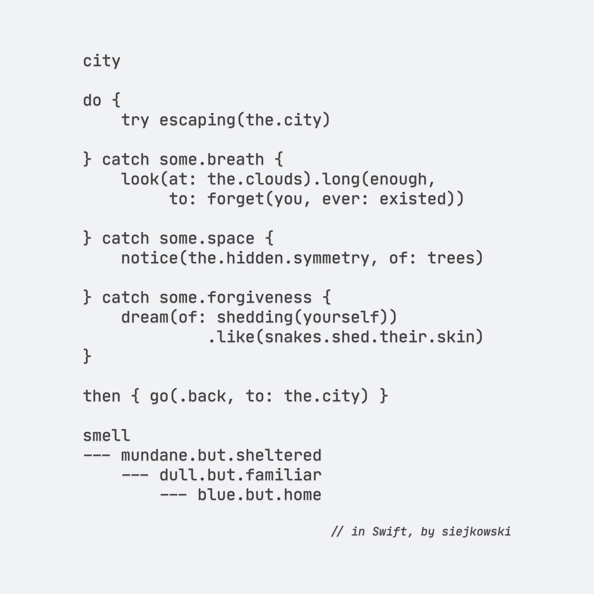 city

do {
    try escaping(the.city)
    
} catch some.breath {
    look(at: the.clouds).long(enough,
         to: forget(you, ever: existed))
    
} catch some.space {
    notice(the.hidden.symmetry, of: trees)
    
} catch some.forgiveness {
    dream(of: shedding(yourself))
             .like(snakes.shed.their.skin)
}

then { go(.back, to: the.city) }

smell
--- mundane.but.sheltered
    --- dull.but.familiar
        --- blue.but.home

// in Swift, by siejkowski

