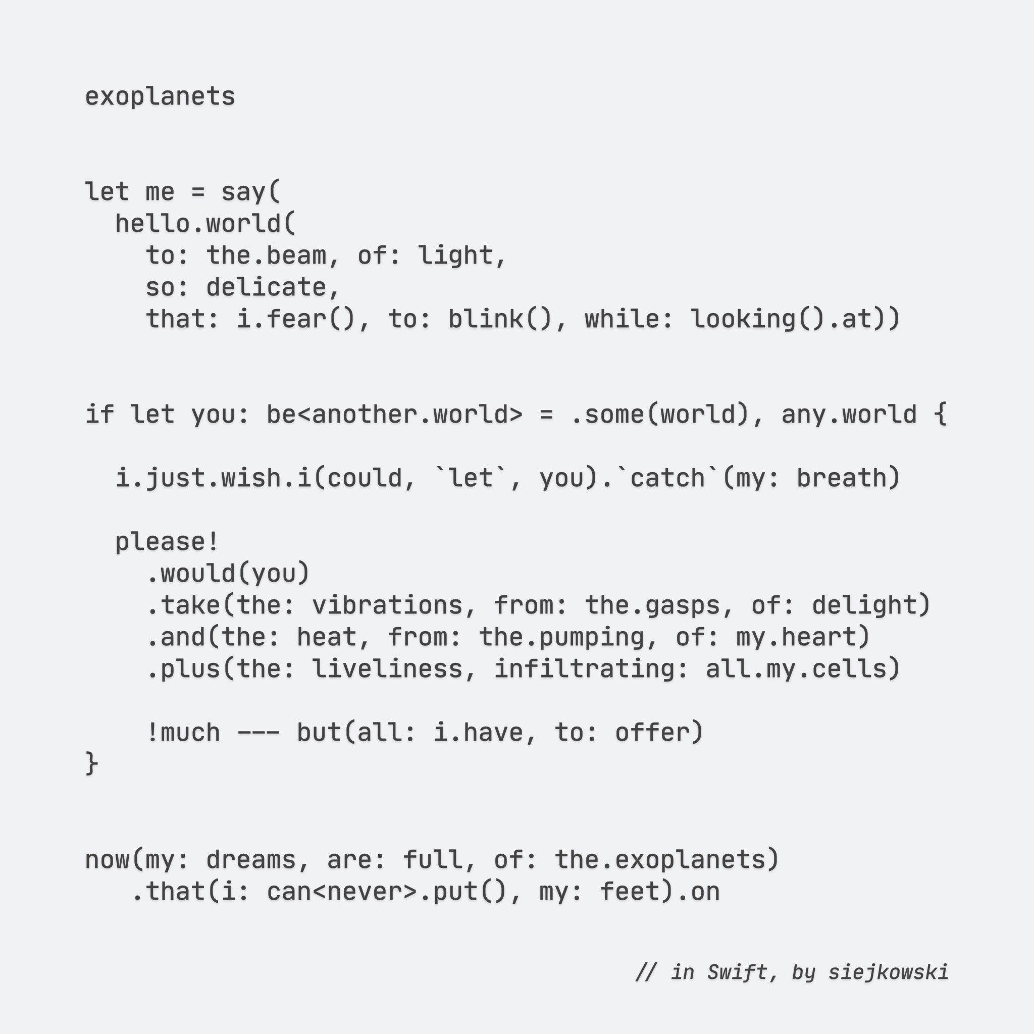 exoplanets

let me = say(
    hello.world(
        to: the.beam, of: light,
        so: delicate,
        that: i.fear(), to: blink(), while: looking().at))

if let you: be<another.world> = .some(world), any.world {

    i.just.wish.i(could, `let`, you).`catch`(my: breath)

    please!
        .would(you)
        .take(the: vibrations, from: the.gasps, of: delight)
        .and(the: heat, from: the.pumping, of: my.heart)
        .plus(the: liveliness, infiltrating: all.my.cells)
    
    !much --- but(all: i.have, to: offer)
}

now(my: dreams, are: full, of: the.exoplanets)
    .that(i: can<never>.put(), my: feet).on


