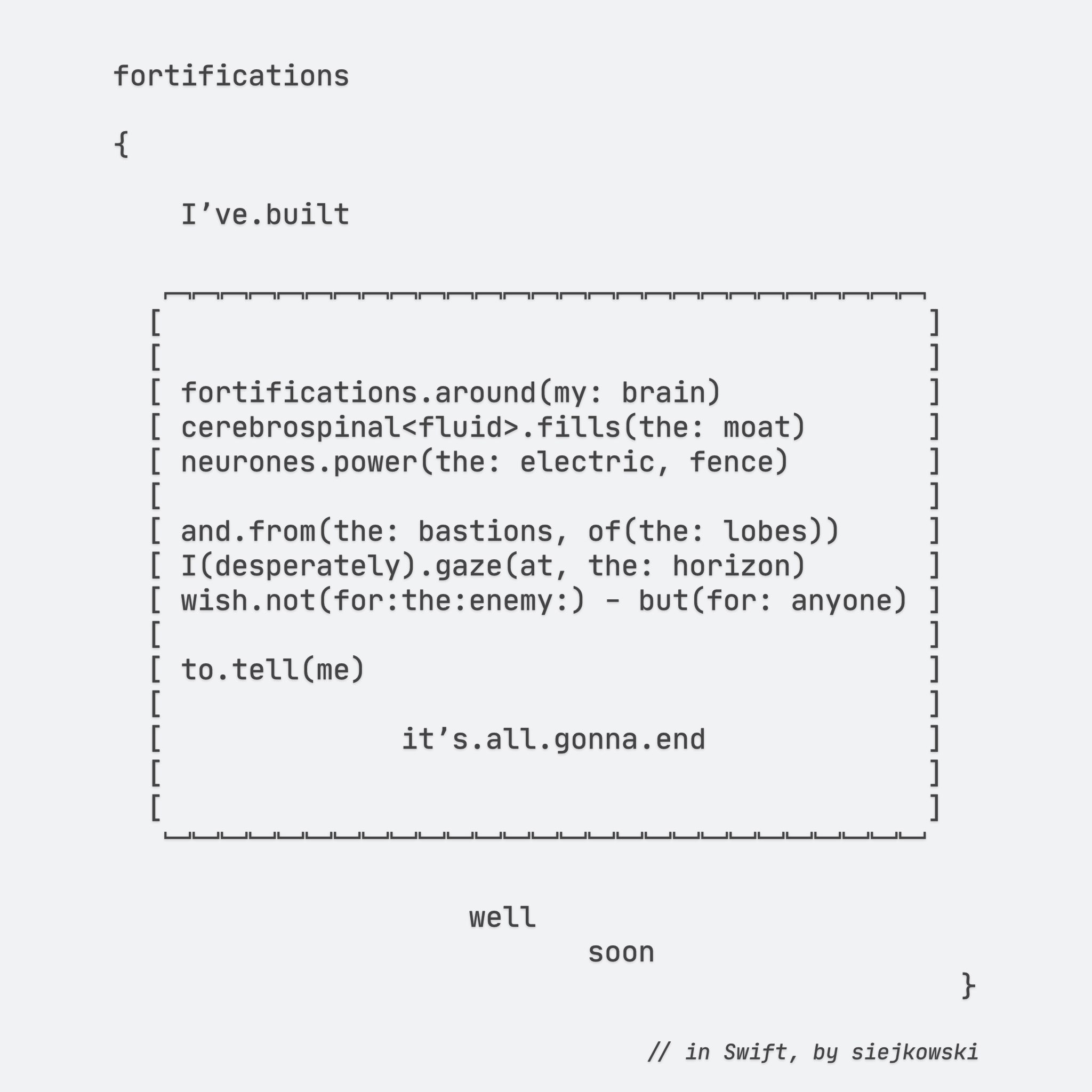 fortifications

{

    Iʼve.built
  
   ﹇﹇﹇﹇﹇﹇﹇﹇﹇﹇﹇﹇﹇﹇﹇﹇﹇﹇﹇﹇﹇﹇﹇﹇﹇﹇﹇
  [                                             ]
  [                                             ]
  [ fortifications.around(my: brain)            ]
  [ cerebrospinal<fluid>.fills(the: moat)       ]
  [ neurones.power(the: electric, fence)        ]
  [                                             ]
  [ and.from(the: bastions, of(the: lobes))     ]
  [ I(desperately).gaze(at, the: horizon)       ]
  [ wish.not(for:the:enemy:) - but(for: anyone) ]
  [                                             ]
  [ to.tell(me)                                 ]
  [                                             ]
  [              itʼs.all.gonna.end             ]
  [                                             ]
   ﹈﹈﹈﹈﹈﹈﹈﹈﹈﹈﹈﹈﹈﹈﹈﹈﹈﹈﹈﹈﹈﹈﹈﹈﹈﹈﹈
                     well
                            soon

                                                  }

    // in Swift, by siejkowski

