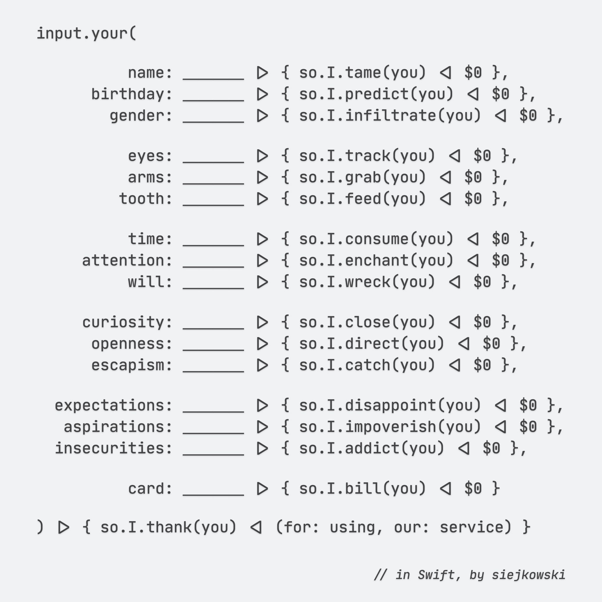 input.your(

        name: ＿＿＿＿ |> { so.I.tame(you) <| $0 },
    birthday: ＿＿＿＿ |> { so.I.predict(you) <| $0 },
      gender: ＿＿＿＿ |> { so.I.infiltrate(you) <| $0 },

        eyes: ＿＿＿＿ |> { so.I.track(you) <| $0 },
        arms: ＿＿＿＿ |> { so.I.grab(you) <| $0 },
       tooth: ＿＿＿＿ |> { so.I.feed(you) <| $0 },

        time: ＿＿＿＿ |> { so.I.consume(you) <| $0 },
   attention: ＿＿＿＿ |> { so.I.enchant(you) <| $0 },
        will: ＿＿＿＿ |> { so.I.wreck(you) <| $0 },

   curiosity: ＿＿＿＿ |> { so.I.close(you) <| $0 },
    openness: ＿＿＿＿ |> { so.I.direct(you) <| $0 },
    escapism: ＿＿＿＿ |> { so.I.catch(you) <| $0 },

expectations: ＿＿＿＿ |> { so.I.disappoint(you) <| $0 },
 aspirations: ＿＿＿＿ |> { so.I.impoverish(you) <| $0 },
insecurities: ＿＿＿＿ |> { so.I.addict(you) <| $0 },

        card: ＿＿＿＿ |> { so.I.bill(you) <| $0 }

) |> { so.I.thank(you) <| (for: using, our: service) }

// in Swift, by siejkowski

