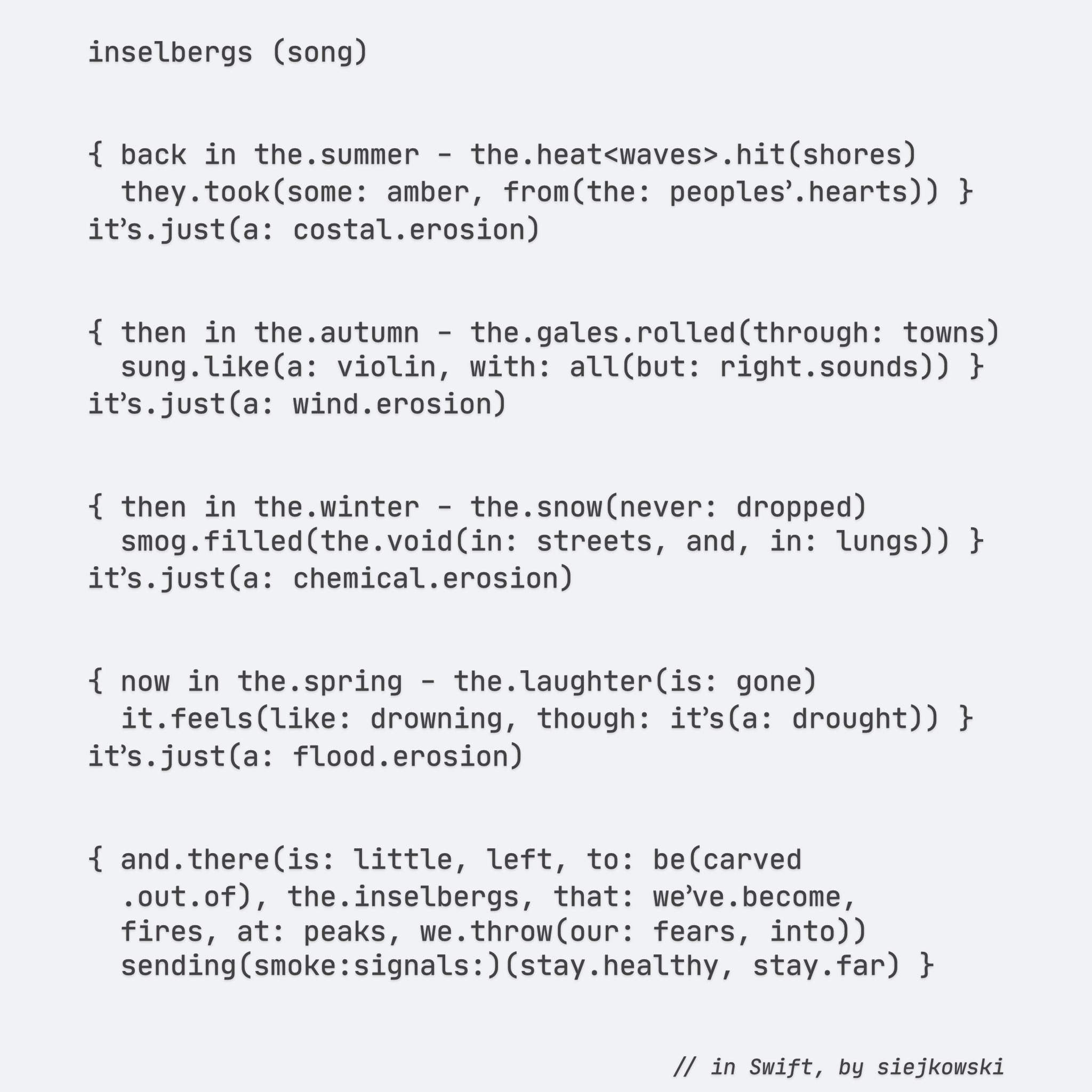 inselbergs (song)


{ back in the.summer - the.heat<waves>.hit(shores)
  they.took(some: amber, from(the: peoples՚.hearts)) }
it՚s.just(a: costal.erosion)


{ then in the.autumn - the.gales.rolled(through: towns)
  sung.like(a: violin, with: all(but: right.sounds)) }
it՚s.just(a: wind.erosion)


{ then in the.winter - the.snow(never: dropped)
  smog.filled(the.void(in: streets, and, in: lungs)) }
it՚s.just(a: chemical.erosion)


{ now in the.spring - the.laughter(is: gone)
  it.feels(like: drowning, though: it՚s(a: drought)) }
it՚s.just(a: flood.erosion)


{ and.there(is: little, left, to: be(carved
  .out.of), the.inselbergs, that: we՚ve.become,
  fires, at: peaks, we.throw(our: fears, into))
  sending(smoke:signals:)(stay.healthy, stay.far) }


// in Swift, by siejkowski

