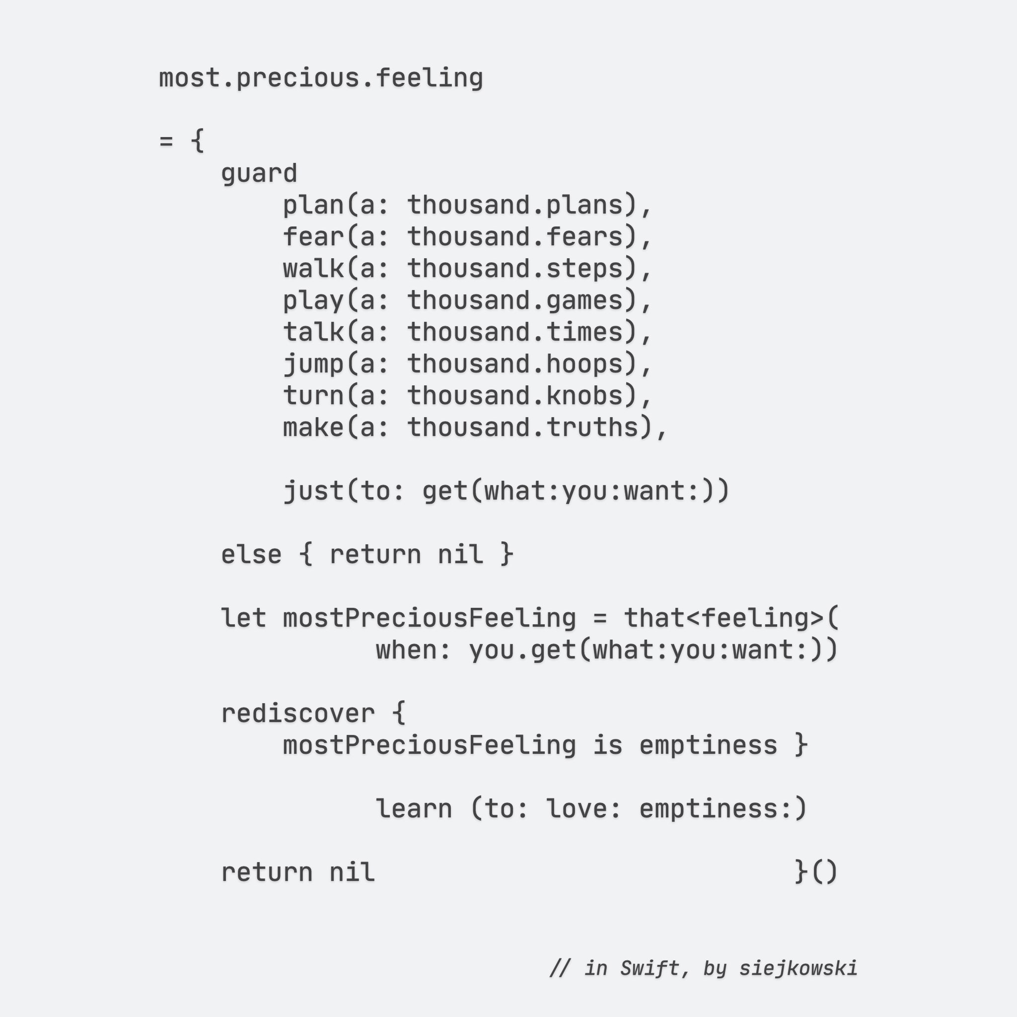 most.precious.feeling

= {
    guard
        plan(a: thousand.plans),
        fear(a: thousand.fears),
        walk(a: thousand.steps),
        play(a: thousand.games),
        talk(a: thousand.times),
        jump(a: thousand.hoops),
        turn(a: thousand.knobs),
        make(a: thousand.truths),
     
        just(to: get(what:you:want:))

    else { return nil }

    let mostPreciousFeeling = that<feeling>(
              when: you.get(what:you:want:))

    rediscover {
        mostPreciousFeeling is emptiness }
    
              learn (to: love: emptiness:)

    return nil                           }()

