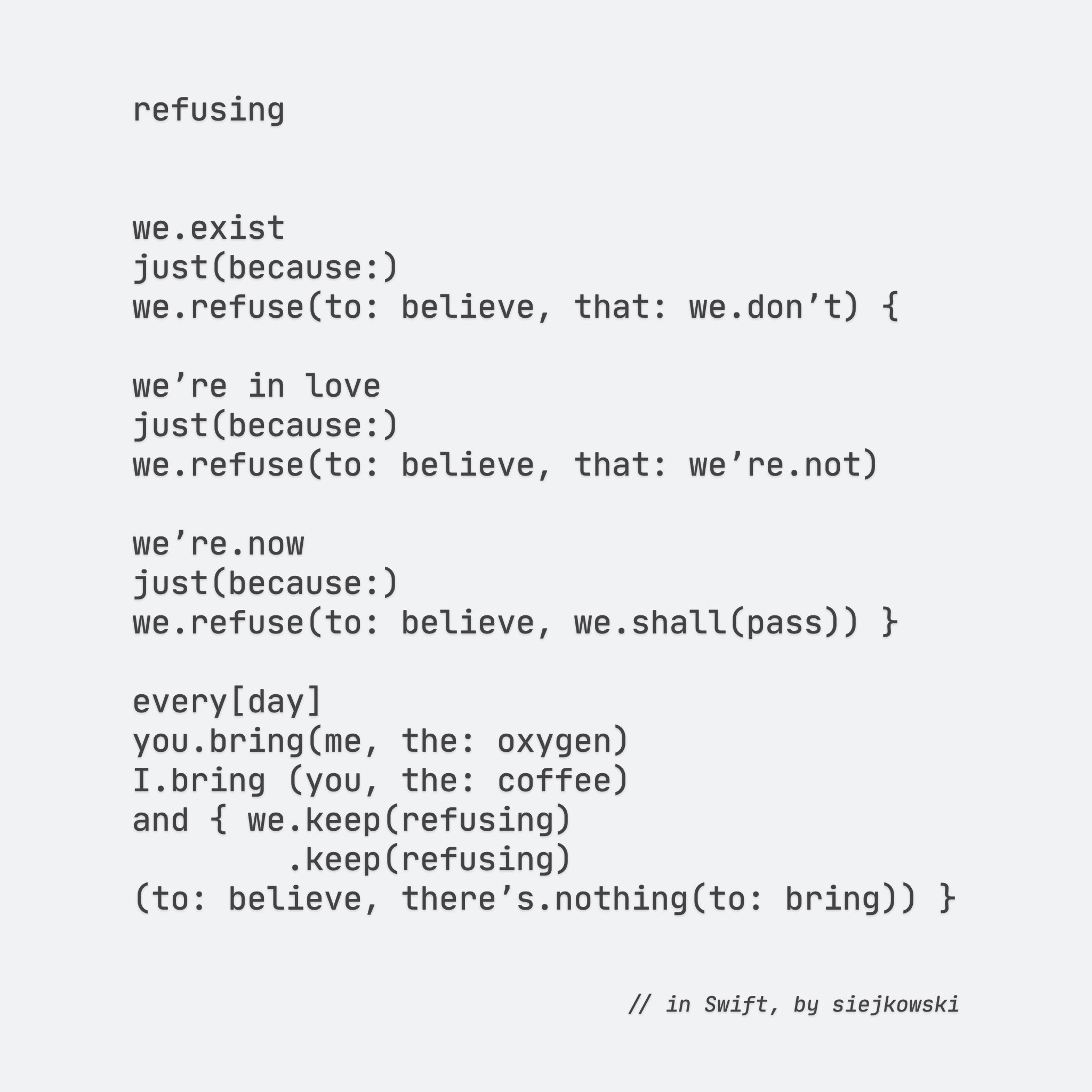 refusing


we.exist
just(because:)
we.refuse(to: believe, that: we.donʼt) {

weʼre in love
just(because:)
we.refuse(to: believe, that: weʼre.not)
 
weʼre.now
just(because:)
we.refuse(to: believe, we.shall(pass)) }
     
every[day]
you.bring(me, the: oxygen)
I.bring (you, the: coffee)
and { we.keep(refusing)
        .keep(refusing)
(to: believe, thereʼs.nothing(to: bring)) }


// in Swift, by siejkowski

