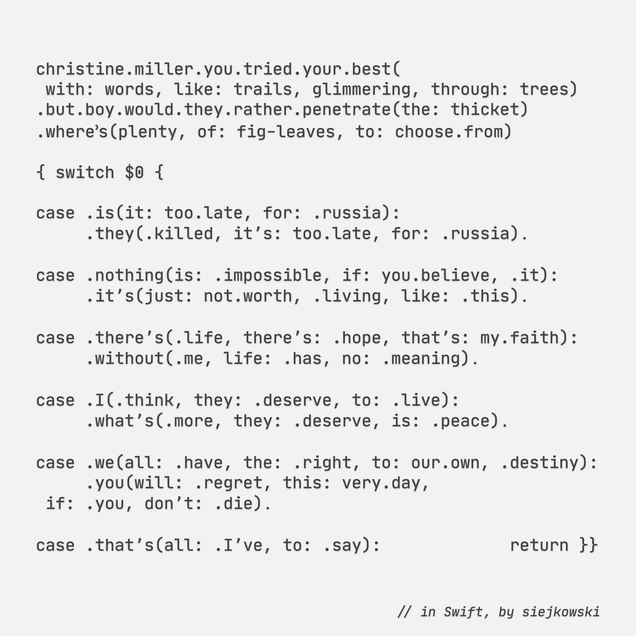christine.miller.you.tried.your.best(
with: words, like: trails, glimmering, through: trees)
.but.boy.would.they.rather.penetrate(the: thicket)
.where՚s(plenty, of: fig-leaves, to: choose.from)

{ switch $0 {

case .is(it: too.late, for: .russia):
    .they(.killed, itʼs: too.late, for: .russia)․

case .nothing(is: .impossible, if: you.believe, .it):
    .itʼs(just: not.worth, .living, like: .this)․

case .thereʼs(.life, thereʼs: .hope, thatʼs: my.faith):
    .without(.me, life: .has, no: .meaning)․

case .I(.think, they: .deserve, to: .live):
    .whatʼs(.more, they: .deserve, is: .peace)․

case .we(all: .have, the: .right, to: our.own, .destiny):
    .you(will: .regret, this: very.day,
if: .you, donʼt: .die)․

case .thatʼs(all: .Iʼve, to: .say):             return }}

// in Swift, by siejkowski

